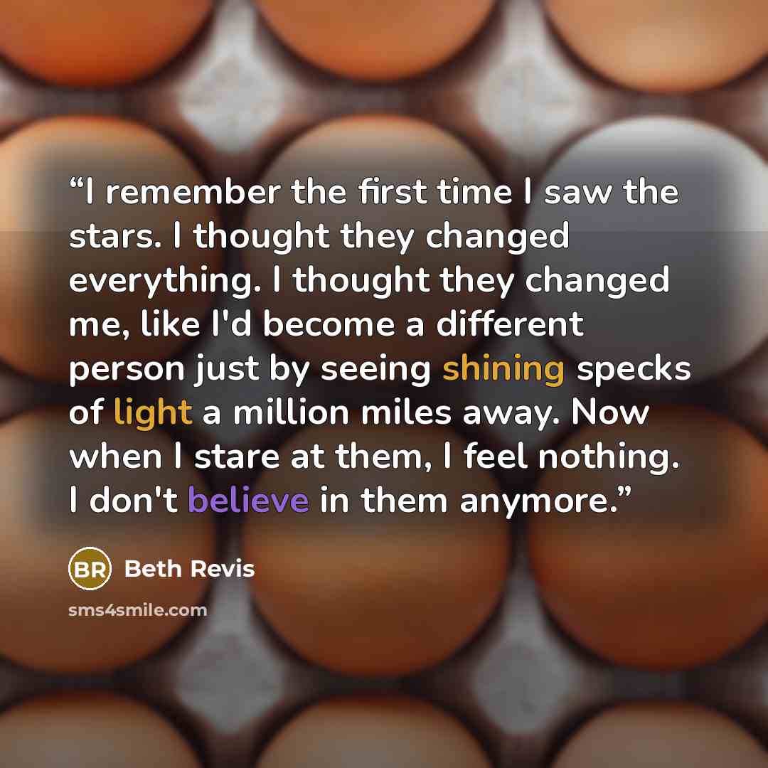 “I remember the first time I saw the stars. I thought they changed everything. I thought they changed me, like I'd become a different person just by seeing shining specks of light a million miles away. Now when I stare at them, I feel nothing. I don't believe in them anymore.” quote by Beth Revis