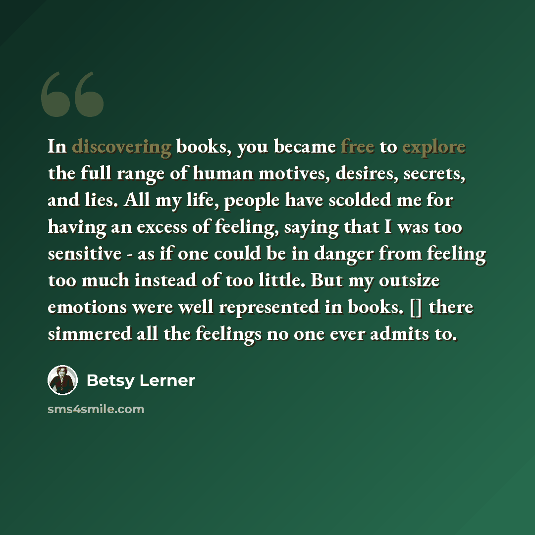 “In discovering books, you became free to explore the full range of human motives, desires, secrets, and lies. All my life, people have scolded me for having an excess of feeling, saying that I was too sensitive - as if one could be in danger from feeling too much instead of too little. But my…” quote by Betsy Lerner
