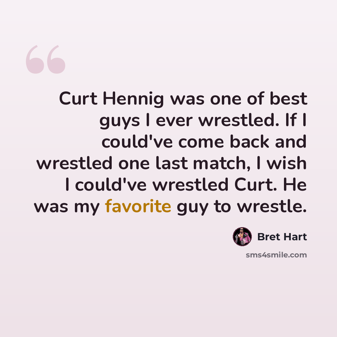 “Curt Hennig was one of best guys I ever wrestled. If I could've come back and wrestled one last match, I wish I could've wrestled Curt. He was my favorite guy to wrestle.” quote by Bret Hart