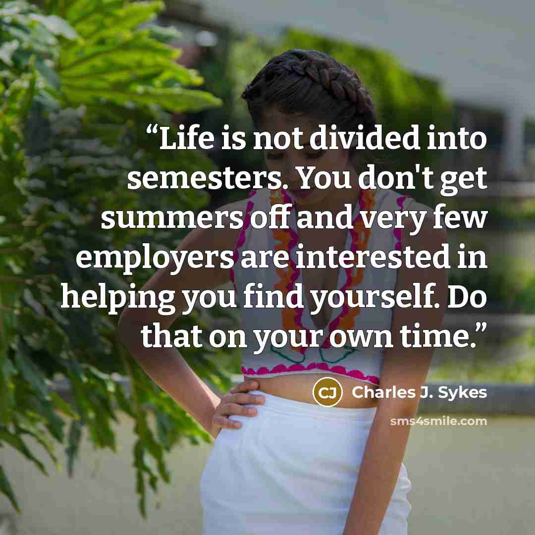 “Life is not divided into semesters. You don't get summers off and very few employers are interested in helping you find yourself. Do that on your own time.” quote by Charles J. Sykes
