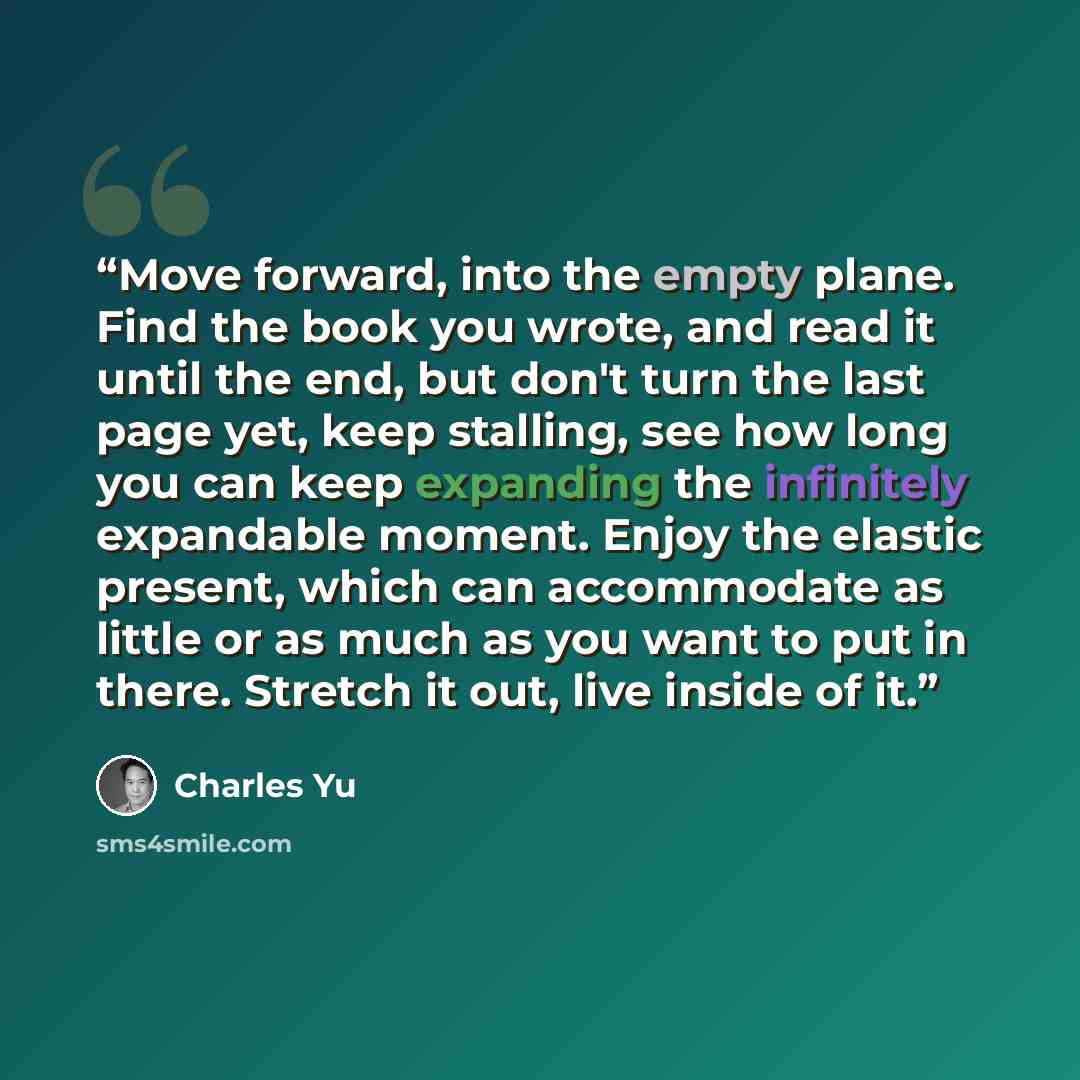 “Move forward, into the empty plane. Find the book you wrote, and read it until the end, but don't turn the last page yet, keep stalling, see how long you can keep expanding the infinitely expandable moment. Enjoy the elastic present, which can accommodate as little or as much as you want to put in…” quote by Charles Yu