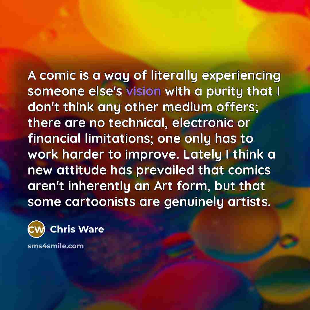 “A comic is a way of literally experiencing someone else's vision with a purity that I don't think any other medium offers; there are no technical, electronic or financial limitations; one only has to work harder to improve. Lately I think a new attitude has prevailed that comics aren't inherently…” quote by Chris Ware