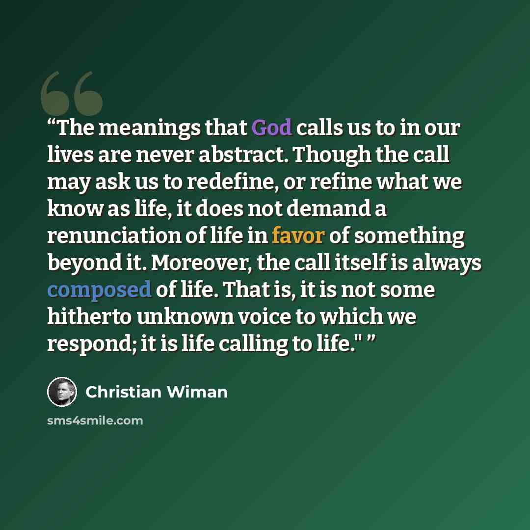 “The meanings that God calls us to in our lives are never abstract. Though the call may ask us to redefine, or refine what we know as life, it does not demand a renunciation of life in favor of something beyond it. Moreover, the call itself is always composed of life. That is, it is not some…” quote by Christian Wiman