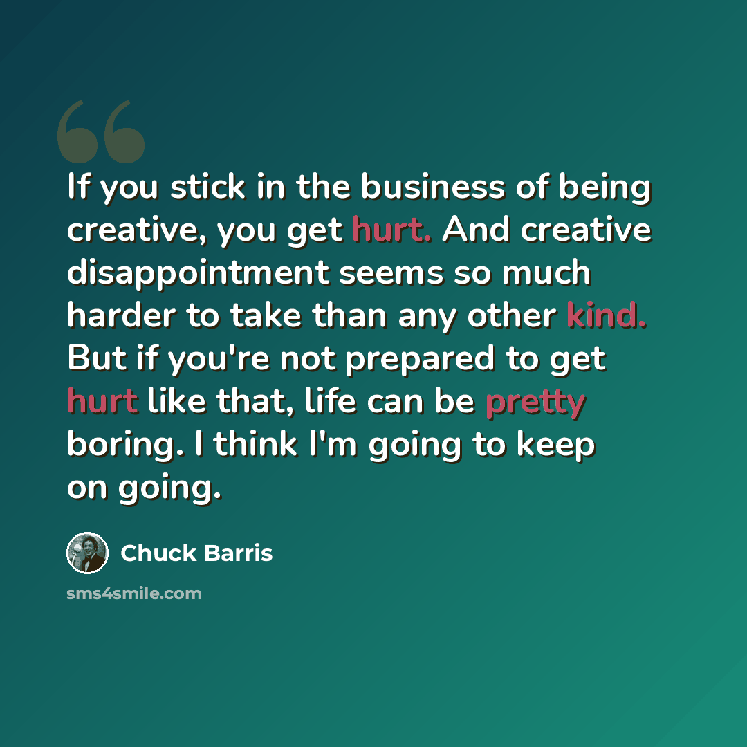 “If you stick in the business of being creative, you get hurt. And creative disappointment seems so much harder to take than any other kind. But if you're not prepared to get hurt like that, life can be pretty boring. I think I'm going to keep on going.” quote by Chuck Barris