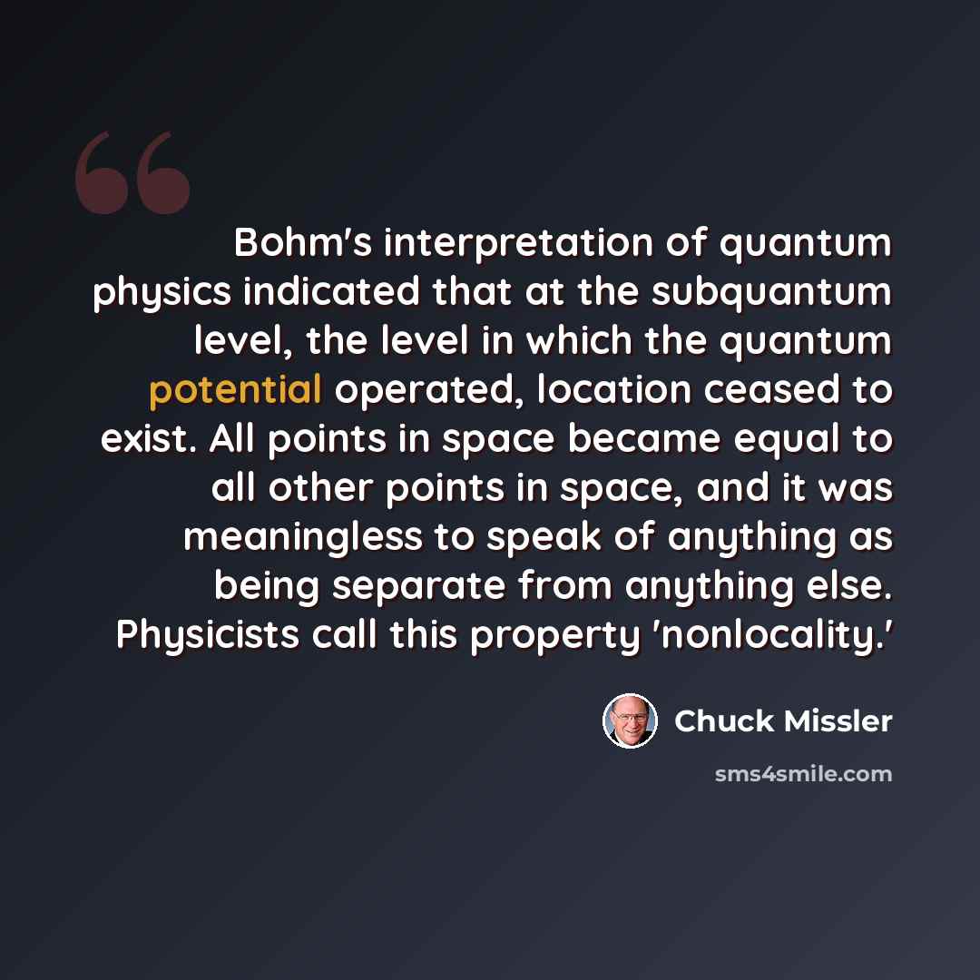 “Bohm's interpretation of quantum physics indicated that at the subquantum level, the level in which the quantum potential operated, location ceased to exist. All points in space became equal to all other points in space, and it was meaningless to speak of anything as being separate from anything…” quote by Chuck Missler