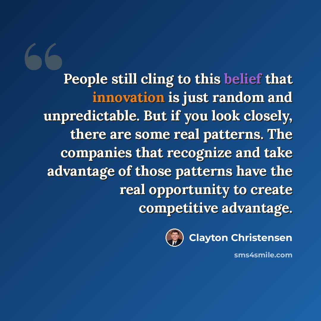 “People still cling to this belief that innovation is just random and unpredictable. But if you look closely, there are some real patterns. The companies that recognize and take advantage of those patterns have the real opportunity to create competitive advantage.” quote by Clayton Christensen
