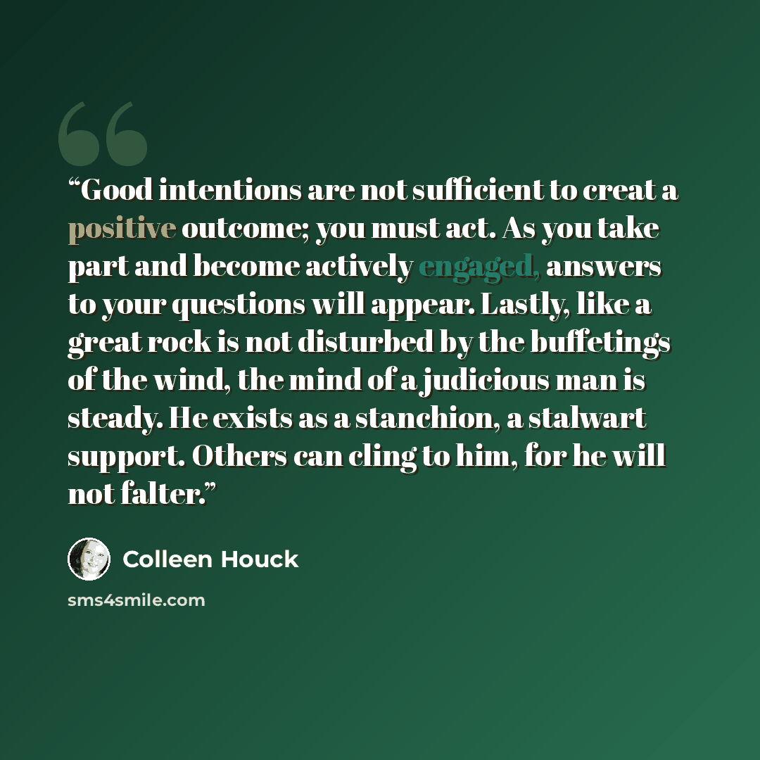 “Good intentions are not sufficient to creat a positive outcome; you must act. As you take part and become actively engaged, answers to your questions will appear. Lastly, like a great rock is not disturbed by the buffetings of the wind, the mind of a judicious man is steady. He exists as a…” quote by Colleen Houck