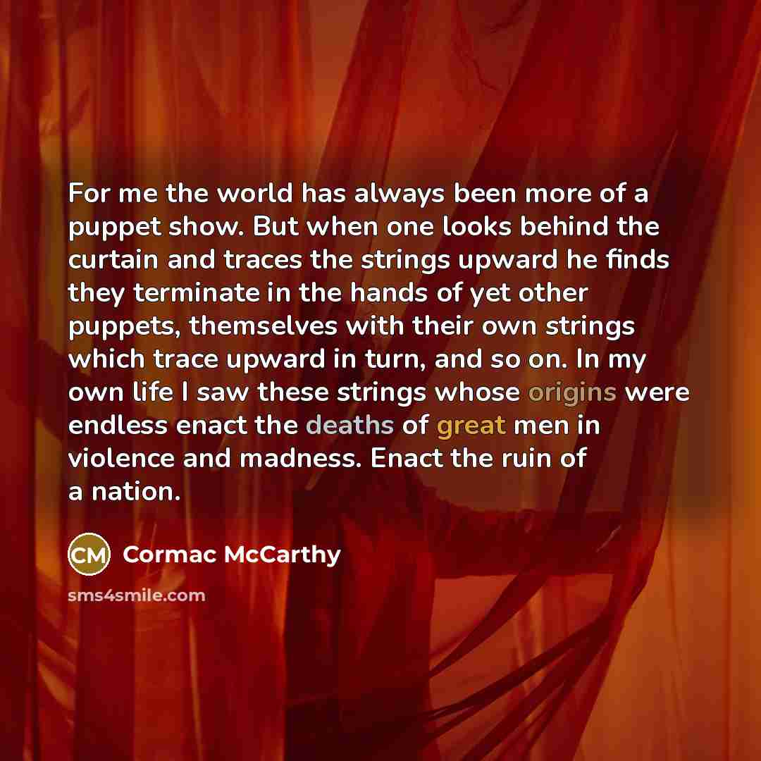 “For me the world has always been more of a puppet show. But when one looks behind the curtain and traces the strings upward he finds they terminate in the hands of yet other puppets, themselves with their own strings which trace upward in turn, and so on. In my own life I saw these strings whose…” quote by Cormac McCarthy