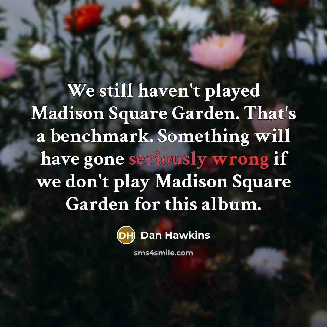 “We still haven't played Madison Square Garden. That's a benchmark. Something will have gone seriously wrong if we don't play Madison Square Garden for this album.” quote by Dan Hawkins