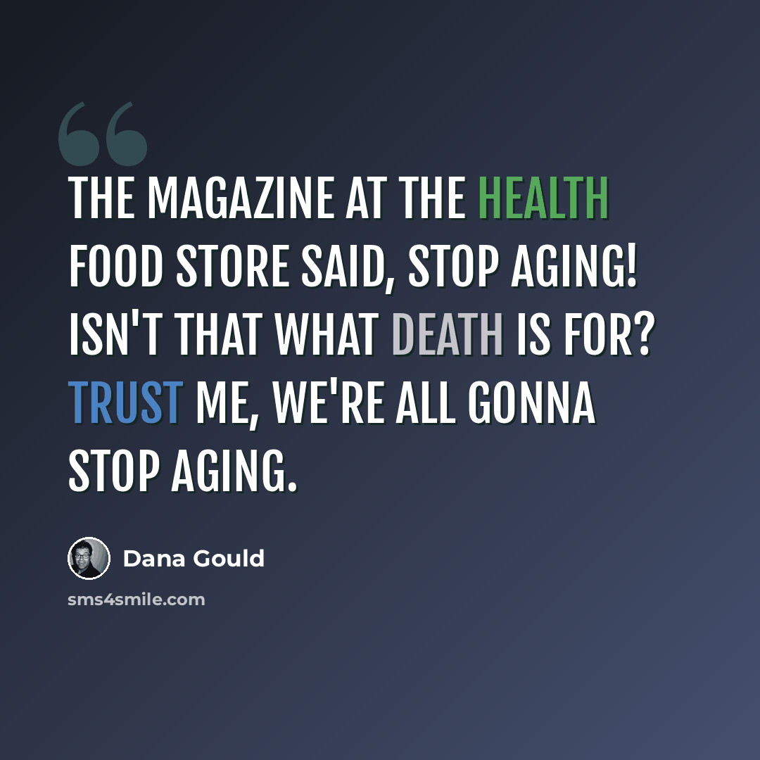 “The magazine at the health food store said, Stop Aging! Isn't that what death is for? Trust me, we're all gonna stop aging.” quote by Dana Gould