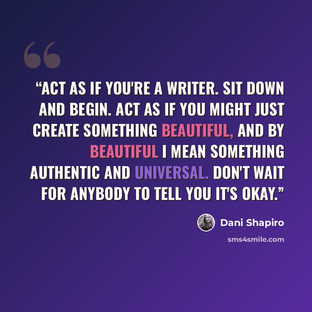 “Act as if you're a writer. Sit down and begin. Act as if you might just create something beautiful, and by beautiful I mean something authentic and universal. Don't wait for anybody to tell you it's okay.” quote by Dani Shapiro