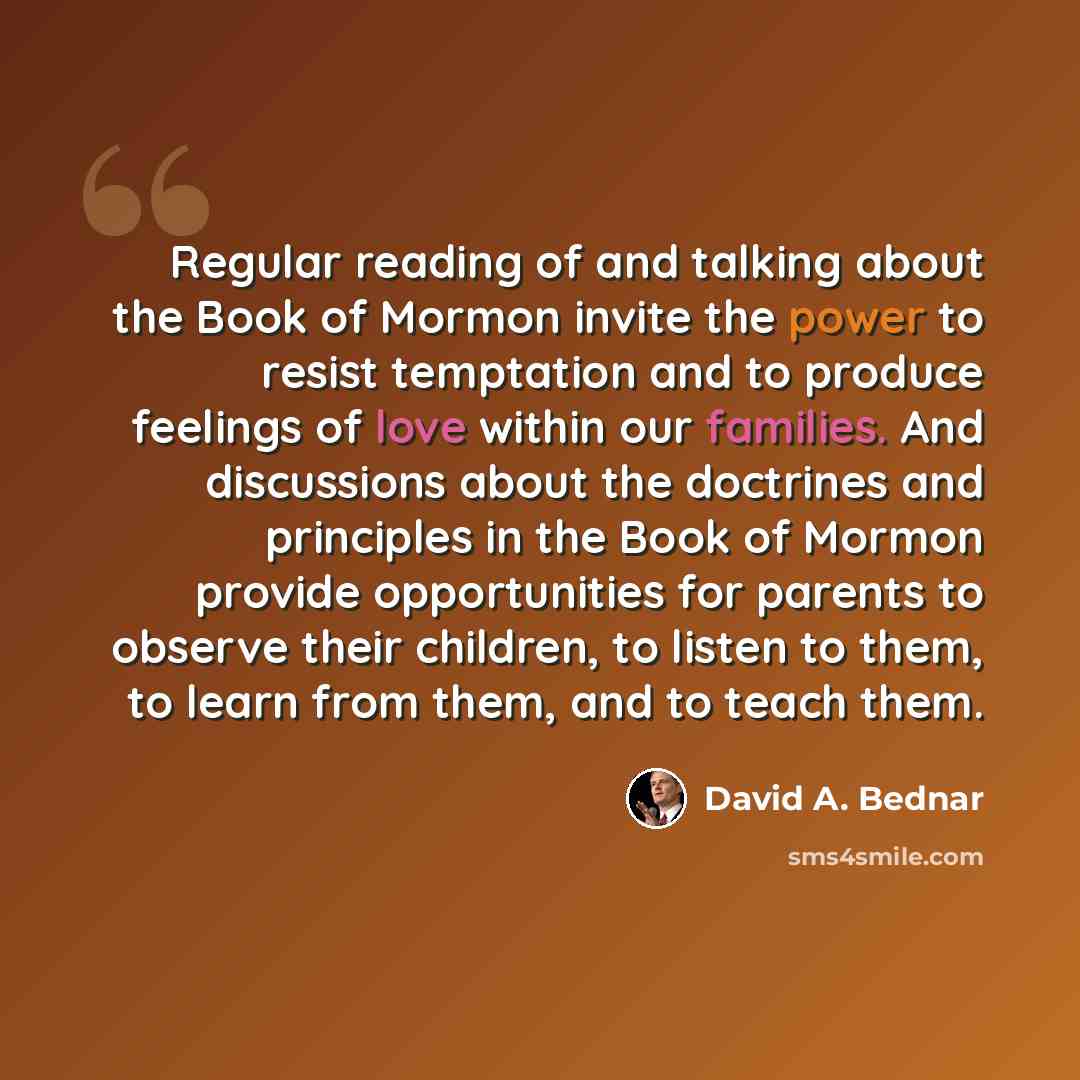 “Regular reading of and talking about the Book of Mormon invite the power to resist temptation and to produce feelings of love within our families. And discussions about the doctrines and principles in the Book of Mormon provide opportunities for parents to observe their children, to listen to…” quote by David A. Bednar