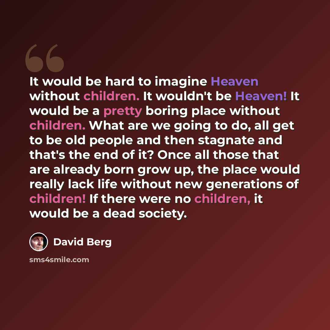 “It would be hard to imagine Heaven without children. It wouldn't be Heaven! It would be a pretty boring place without children. What are we going to do, all get to be old people and then stagnate and that's the end of it? Once all those that are already born grow up, the place would really lack…” quote by David Berg