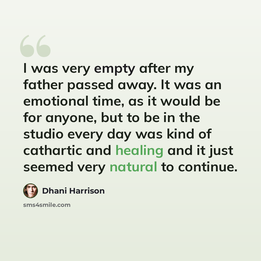 “I was very empty after my father passed away. It was an emotional time, as it would be for anyone, but to be in the studio every day was kind of cathartic and healing and it just seemed very natural to continue.” quote by Dhani Harrison