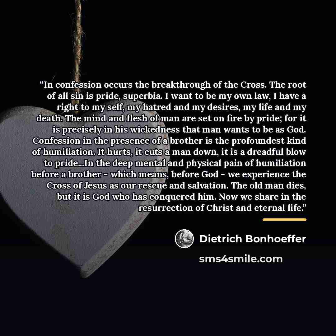 “In confession occurs the breakthrough of the Cross. The root of all sin is pride, superbia. I want to be my own law, I have a right to my self, my hatred and my desires, my life and my death. The mind and flesh of man are set on fire by pride; for it is precisely in his wickedness that man wants…” quote by Dietrich Bonhoeffer