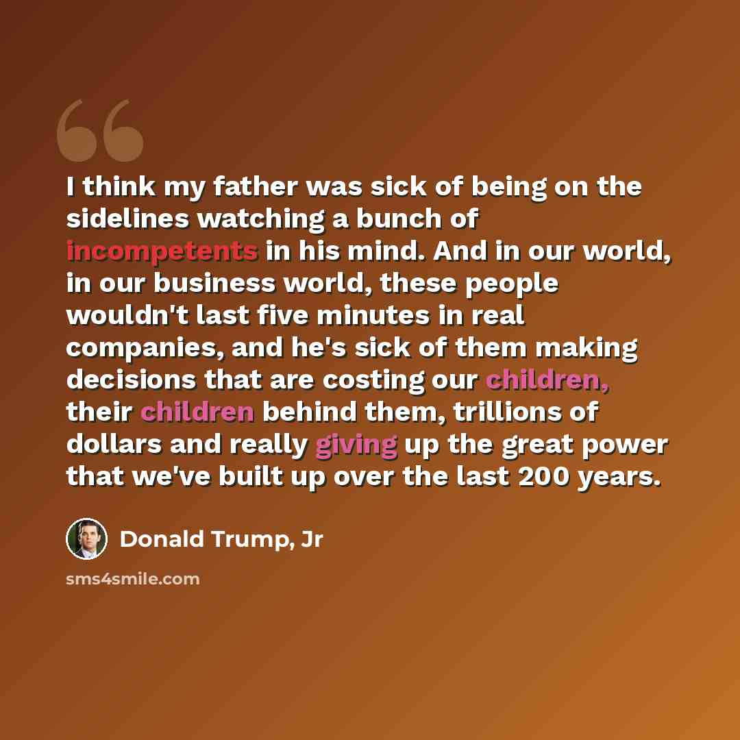 “I think my father was sick of being on the sidelines watching a bunch of incompetents in his mind. And in our world, in our business world, these people wouldn't last five minutes in real companies, and he's sick of them making decisions that are costing our children, their children behind them…” quote by Donald Trump, Jr