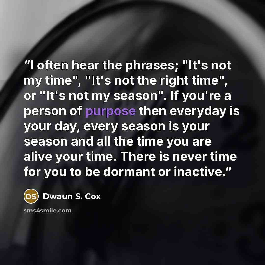 “I often hear the phrases; "It's not my time", "It's not the right time", or "It's not my season". If you're a person of purpose then everyday is your day, every season is your season and all the time you are alive your time. There is never time for you to be dormant or inactive.” quote by Dwaun S. Cox