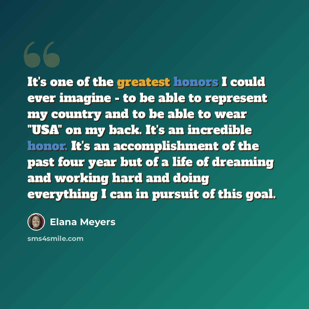 “It's one of the greatest honors I could ever imagine - to be able to represent my country and to be able to wear "USA" on my back. It's an incredible honor. It's an accomplishment of the past four year but of a life of dreaming and working hard and doing everything I can in pursuit of this goal.” quote by Elana Meyers