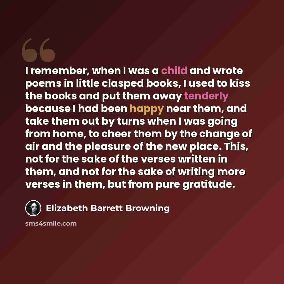 “I remember, when I was a child and wrote poems in little clasped books, I used to kiss the books and put them away tenderly because I had been happy near them, and take them out by turns when I was going from home, to cheer them by the change of air and the pleasure of the new place. This, not for…” quote by Elizabeth Barrett Browning