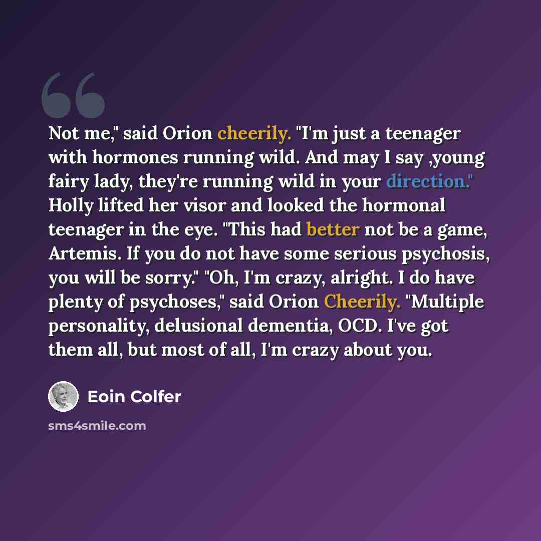 “Not me," said Orion cheerily. "I'm just a teenager with hormones running wild. And may I say ,young fairy lady, they're running wild in your direction." Holly lifted her visor and looked the hormonal teenager in the eye. "This had better not be a game, Artemis. If you do not have some serious…” quote by Eoin Colfer