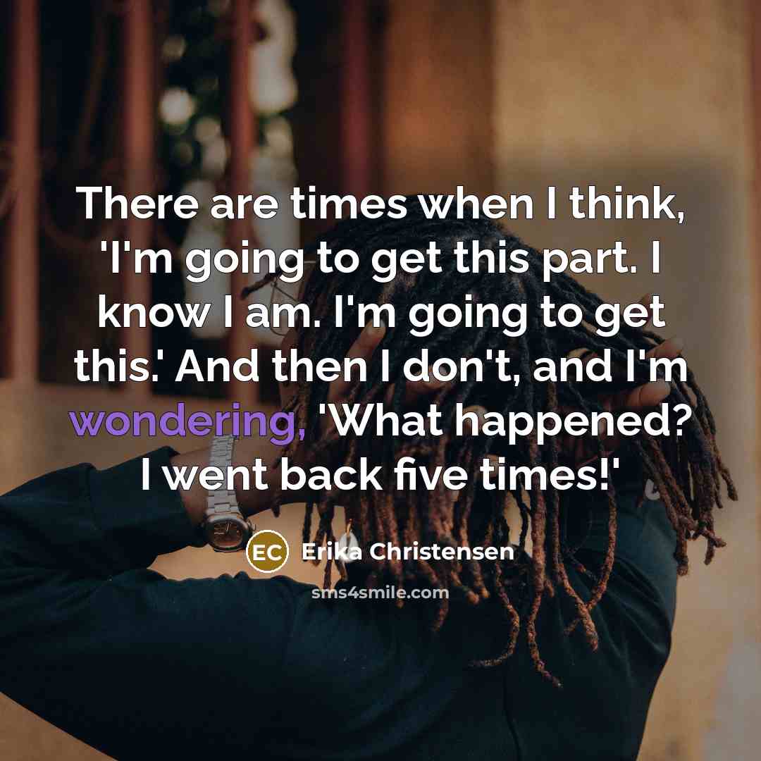 “There are times when I think, 'I'm going to get this part. I know I am. I'm going to get this.' And then I don't, and I'm wondering, 'What happened? I went back five times!'” quote by Erika Christensen