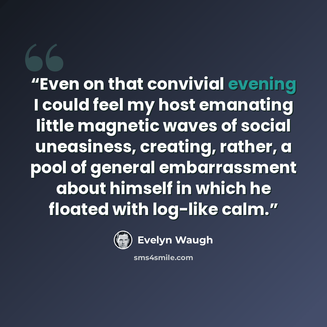 “Even on that convivial evening I could feel my host emanating little magnetic waves of social uneasiness, creating, rather, a pool of general embarrassment about himself in which he floated with log-like calm.” quote by Evelyn Waugh
