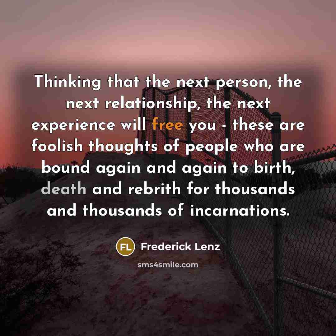 “Thinking that the next person, the next relationship, the next experience will free you - these are foolish thoughts of people who are bound again and again to birth, death and rebrith for thousands and thousands of incarnations.” quote by Frederick Lenz