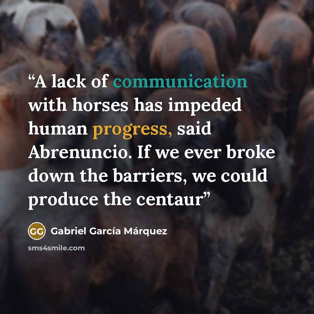 “A lack of communication with horses has impeded human progress, said Abrenuncio. If we ever broke down the barriers, we could produce the centaur” quote by Gabriel García Márquez