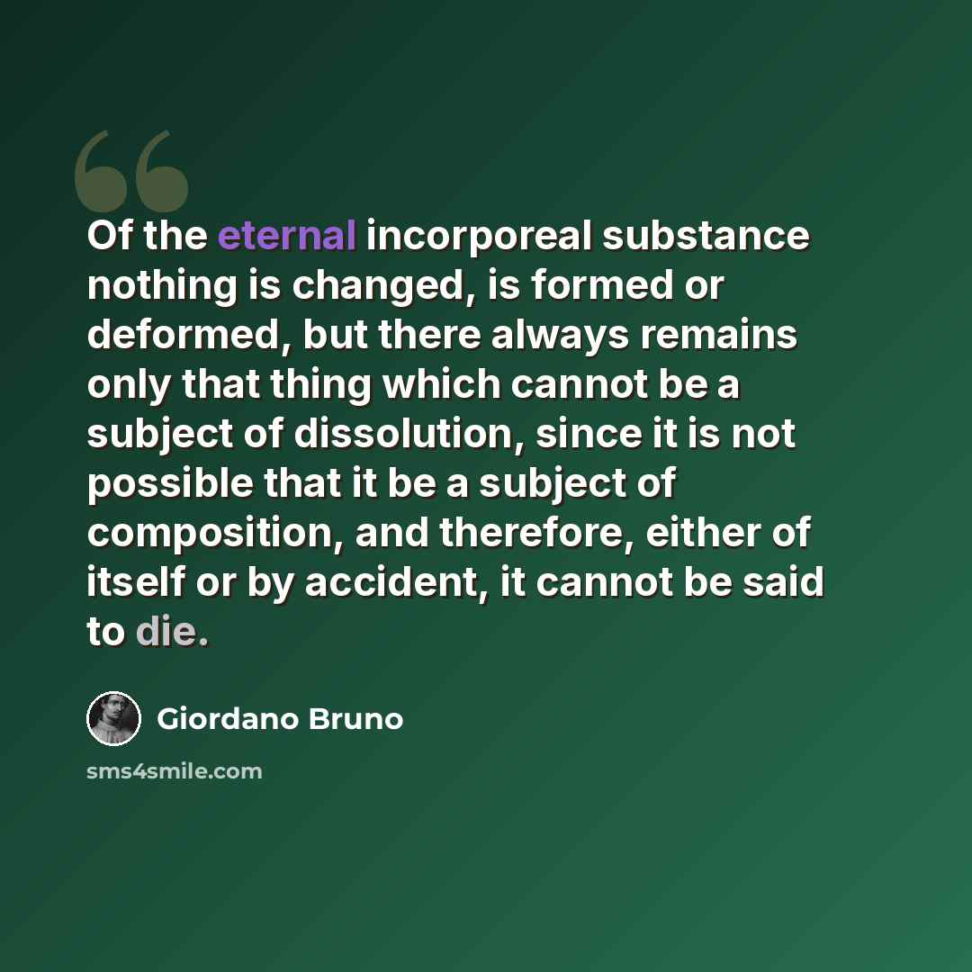 “Of the eternal incorporeal substance nothing is changed, is formed or deformed, but there always remains only that thing which cannot be a subject of dissolution, since it is not possible that it be a subject of composition, and therefore, either of itself or by accident, it cannot be said to die.” quote by Giordano Bruno