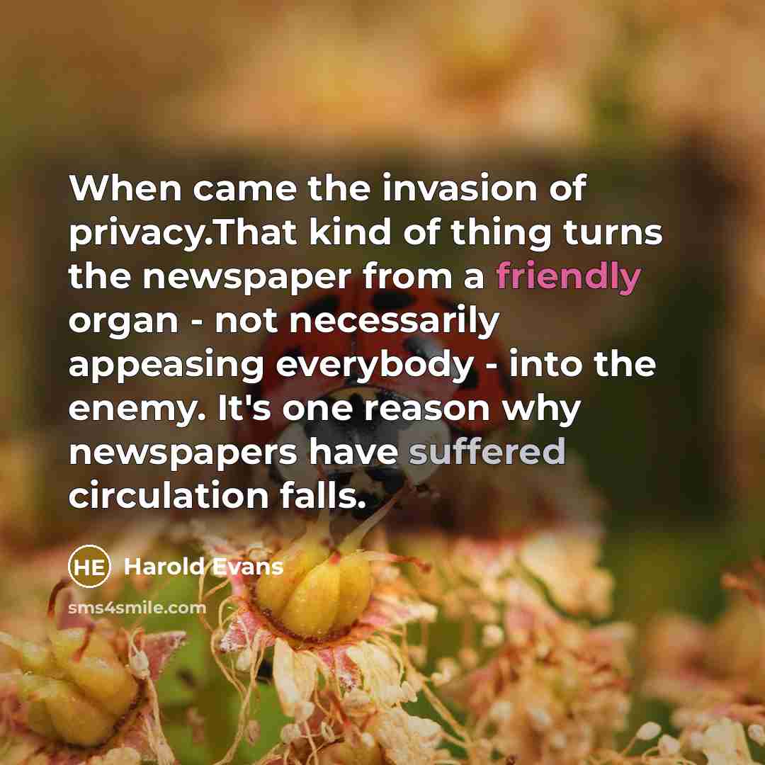 “When came the invasion of privacy.That kind of thing turns the newspaper from a friendly organ - not necessarily appeasing everybody - into the enemy. It's one reason why newspapers have suffered circulation falls.” quote by Harold Evans