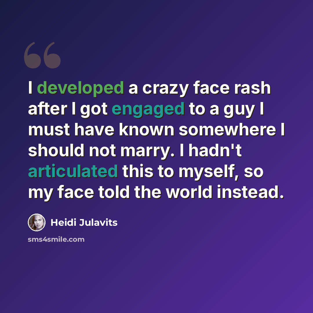 “I developed a crazy face rash after I got engaged to a guy I must have known somewhere I should not marry. I hadn't articulated this to myself, so my face told the world instead.” quote by Heidi Julavits