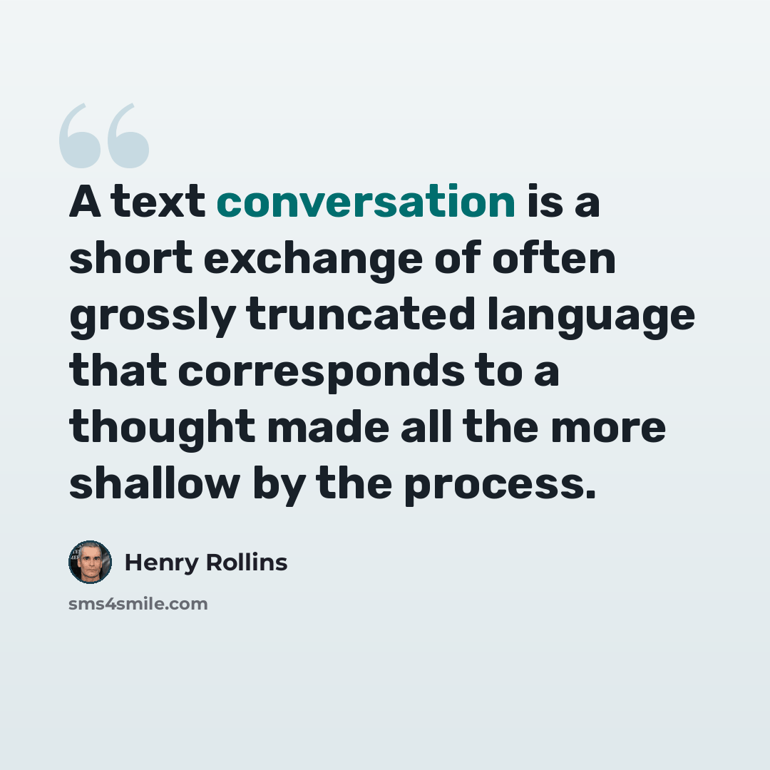 “A text conversation is a short exchange of often grossly truncated language that corresponds to a thought made all the more shallow by the process.” quote by Henry Rollins