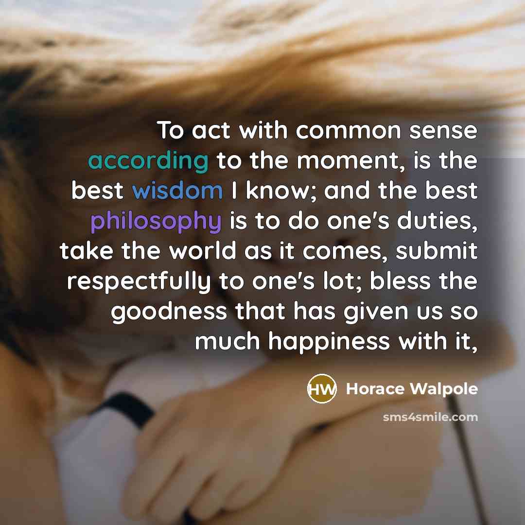 “To act with common sense according to the moment, is the best wisdom I know; and the best philosophy is to do one's duties, take the world as it comes, submit respectfully to one's lot; bless the goodness that has given us so much happiness with it,” quote by Horace Walpole