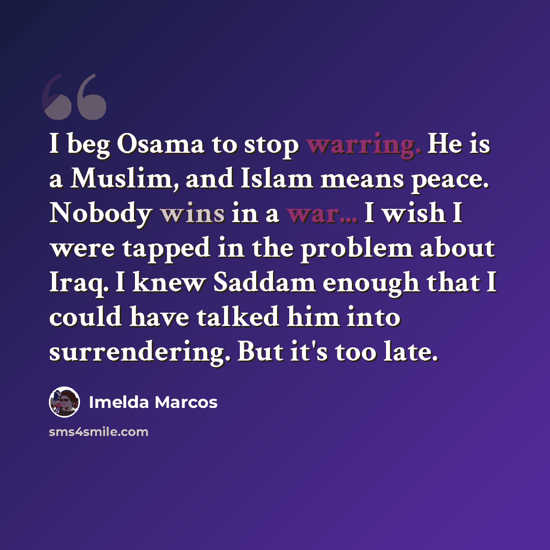 “I beg Osama to stop warring. He is a Muslim, and Islam means peace. Nobody wins in a war... I wish I were tapped in the problem about Iraq. I knew Saddam enough that I could have talked him into surrendering. But it's too late.” quote by Imelda Marcos