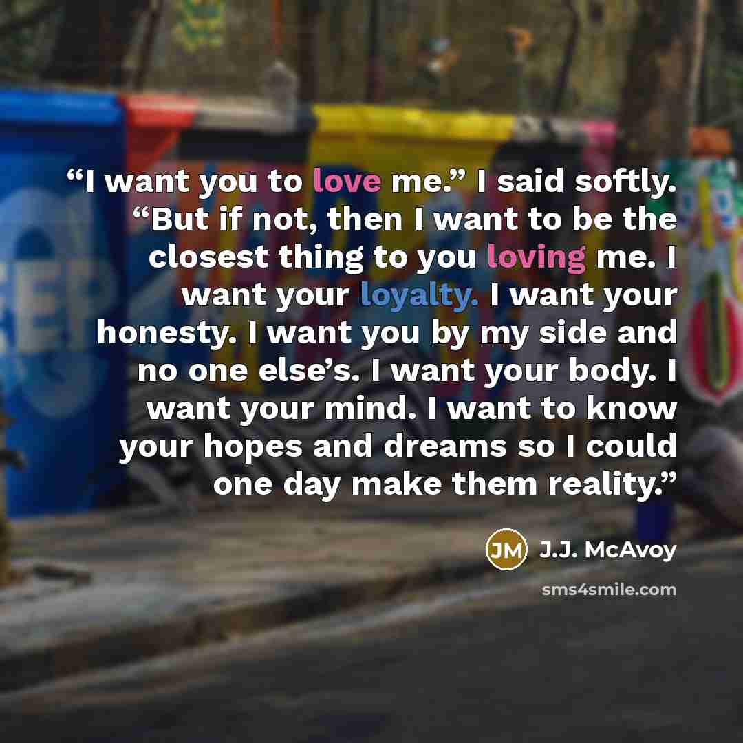 “I want you to love me.” I said softly. “But if not, then I want to be the closest thing to you loving me. I want your loyalty. I want your honesty. I want you by my side and no one else’s. I want your body. I want your mind. I want to know your hopes and dreams so I could one day make them reality.” quote by J.J. McAvoy