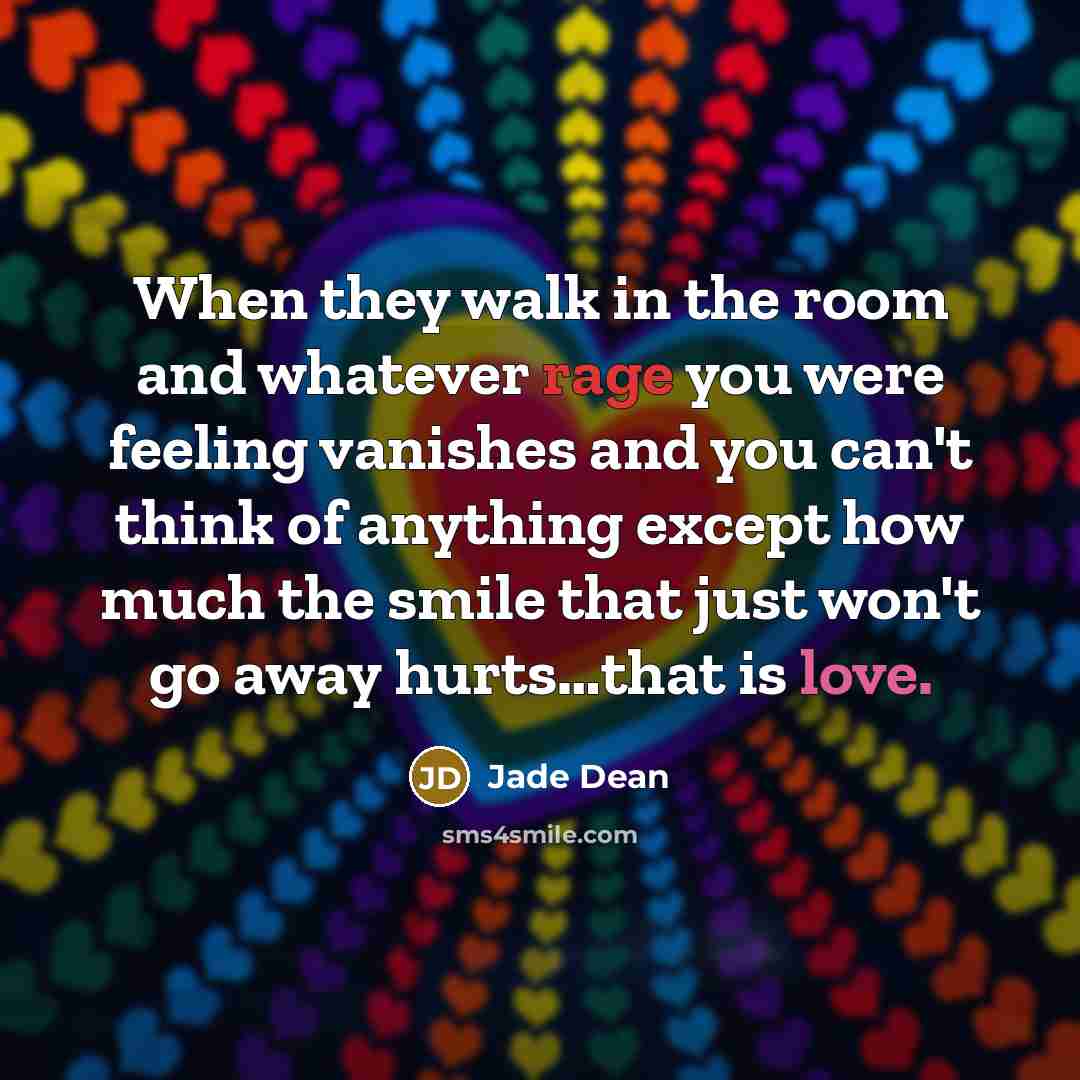 “When they walk in the room and whatever rage you were feeling vanishes and you can't think of anything except how much the smile that just won't go away hurts…that is love.” quote by Jade Dean