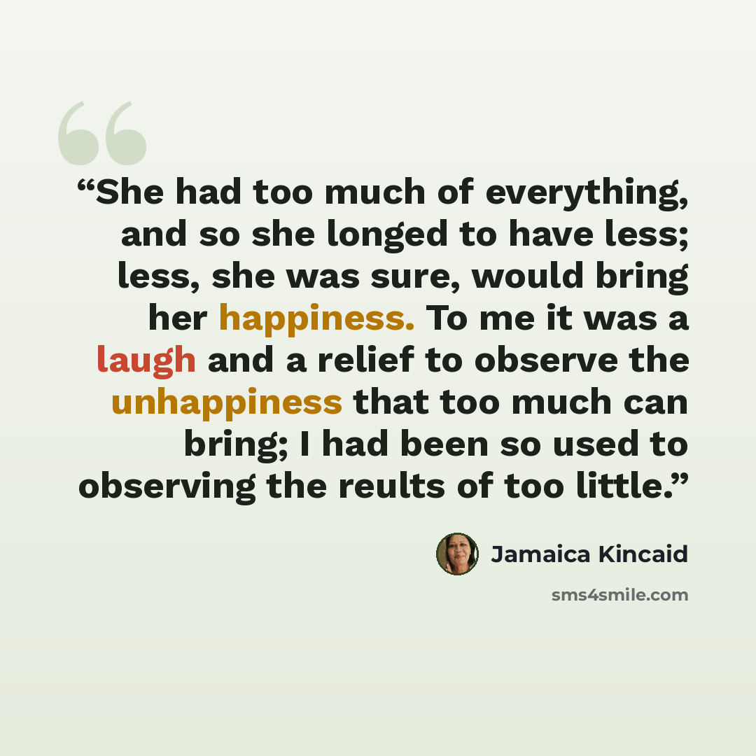 “She had too much of everything, and so she longed to have less; less, she was sure, would bring her happiness. To me it was a laugh and a relief to observe the unhappiness that too much can bring; I had been so used to observing the reults of too little.” quote by Jamaica Kincaid