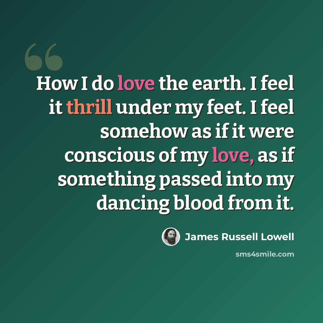 “How I do love the earth. I feel it thrill under my feet. I feel somehow as if it were conscious of my love, as if something passed into my dancing blood from it.” quote by James Russell Lowell