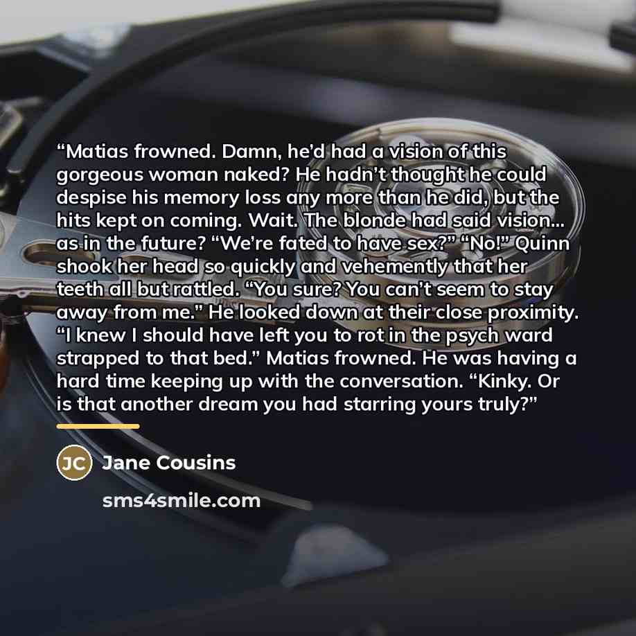 “Matias frowned. Damn, he’d had a vision of this gorgeous woman naked? He hadn’t thought he could despise his memory loss any more than he did, but the hits kept on coming. Wait. The blonde had said vision... as in the future? “We’re fated to have sex?” “No!” Quinn shook her head so quickly and…” quote by Jane Cousins