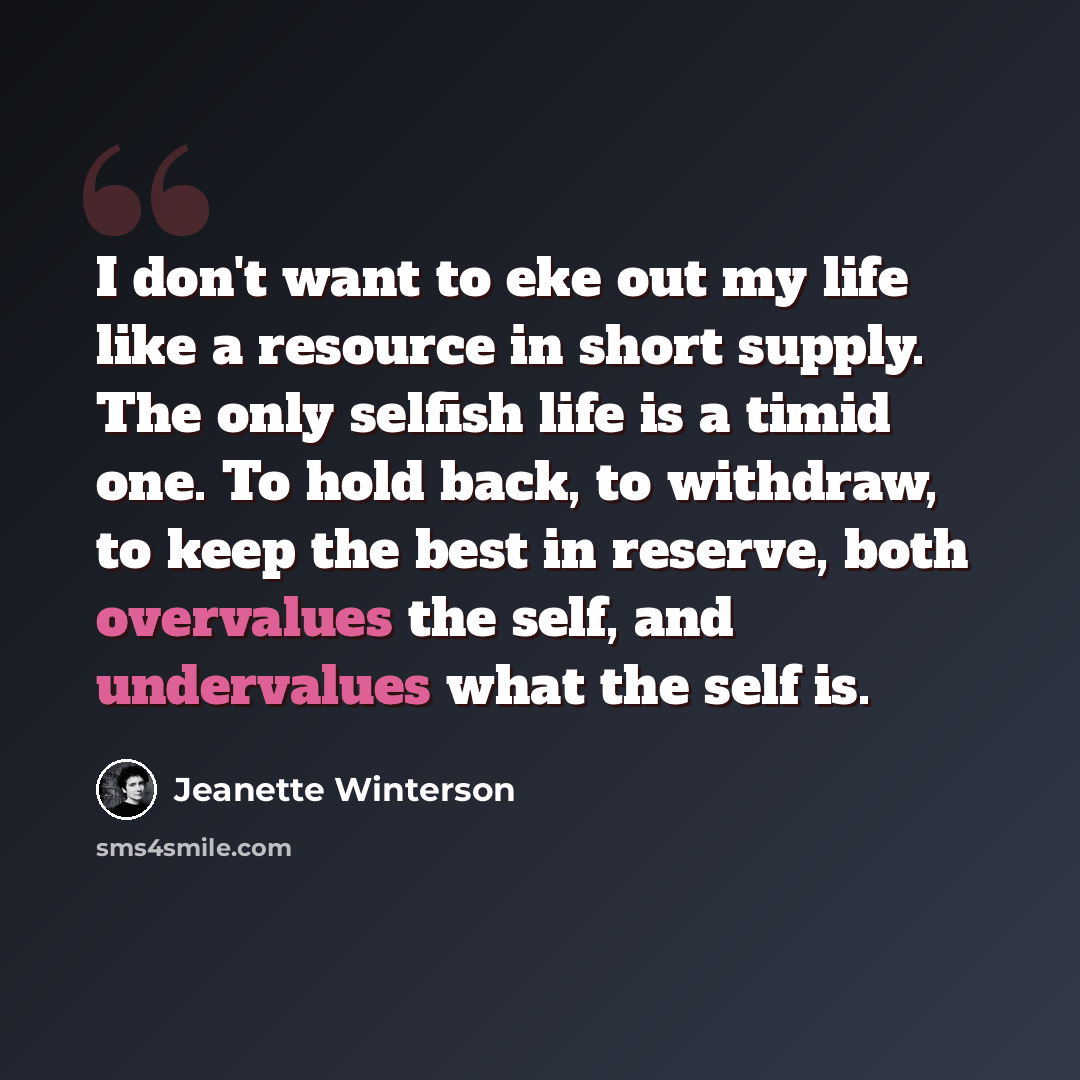 “I don't want to eke out my life like a resource in short supply. The only selfish life is a timid one. To hold back, to withdraw, to keep the best in reserve, both overvalues the self, and undervalues what the self is.” quote by Jeanette Winterson
