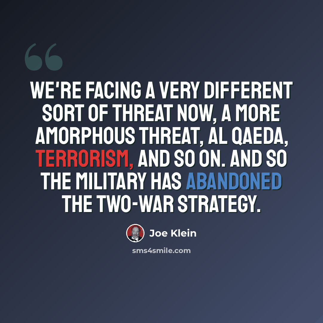 “We're facing a very different sort of threat now, a more amorphous threat, al Qaeda, terrorism, and so on. And so the military has abandoned the two-war strategy.” quote by Joe Klein