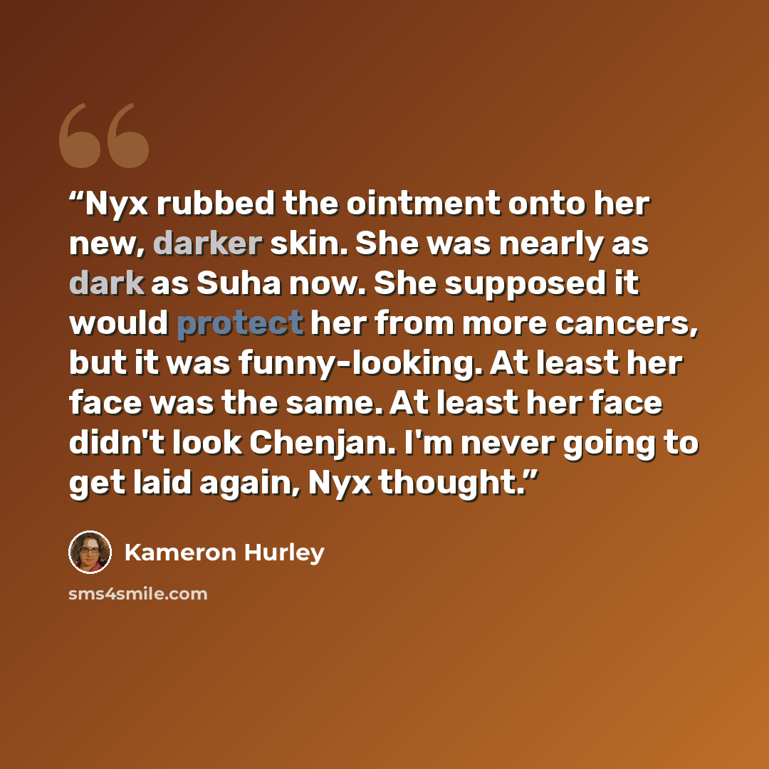 “Nyx rubbed the ointment onto her new, darker skin. She was nearly as dark as Suha now. She supposed it would protect her from more cancers, but it was funny-looking. At least her face was the same. At least her face didn't look Chenjan. I'm never going to get laid again, Nyx thought.” quote by Kameron Hurley