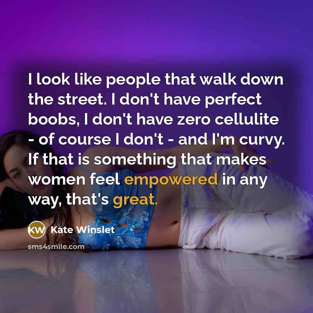 “I look like people that walk down the street. I don't have perfect boobs, I don't have zero cellulite - of course I don't - and I'm curvy. If that is something that makes women feel empowered in any way, that's great.” quote by Kate Winslet