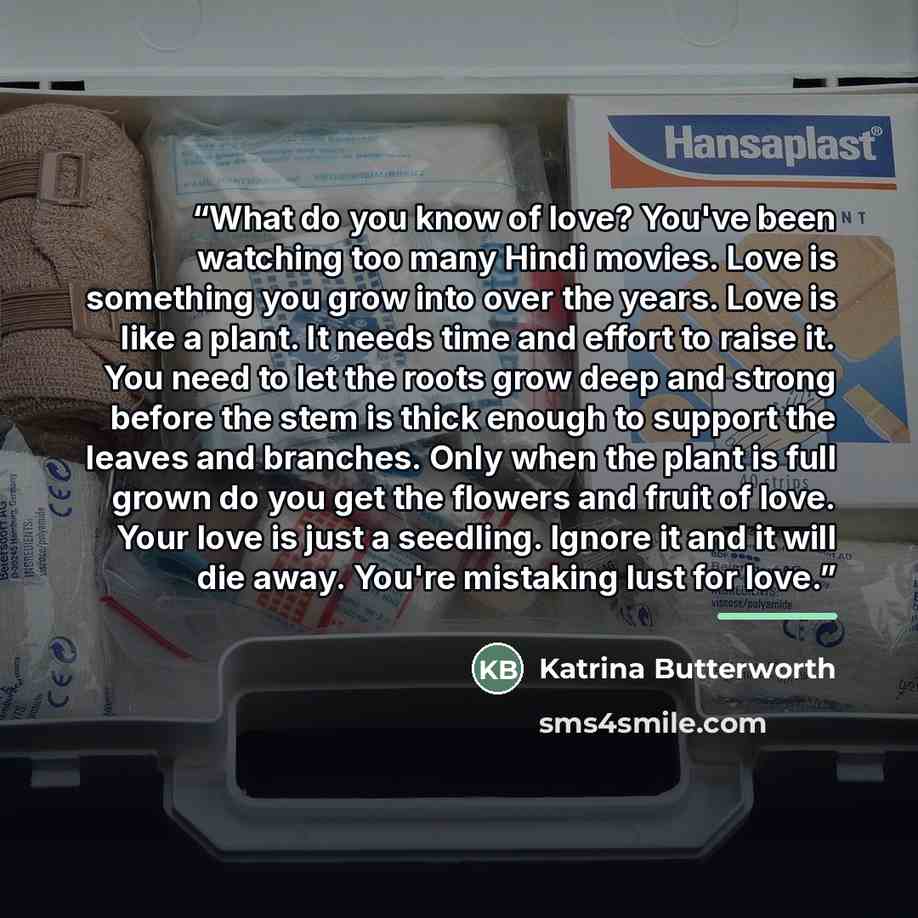 “What do you know of love? You've been watching too many Hindi movies. Love is something you grow into over the years. Love is like a plant. It needs time and effort to raise it. You need to let the roots grow deep and strong before the stem is thick enough to support the leaves and branches. Only…” quote by Katrina Butterworth