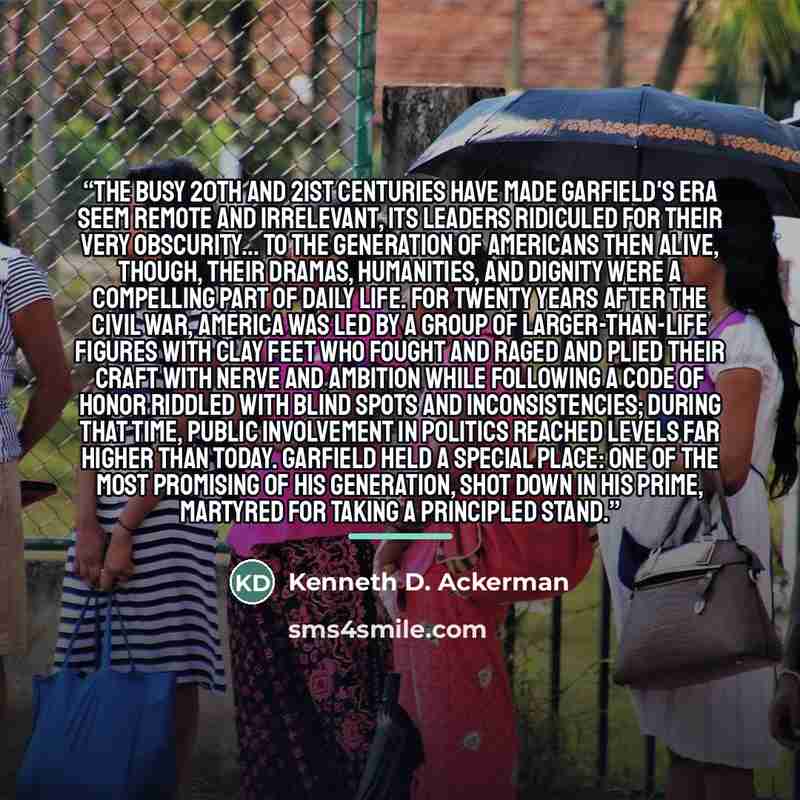 “The busy 20th and 21st centuries have made Garfield's era seem remote and irrelevant, its leaders ridiculed for their very obscurity... to the generation of Americans then alive, though, their dramas, humanities, and dignity were a compelling part of daily life. For twenty years after the Civil…” quote by Kenneth D. Ackerman