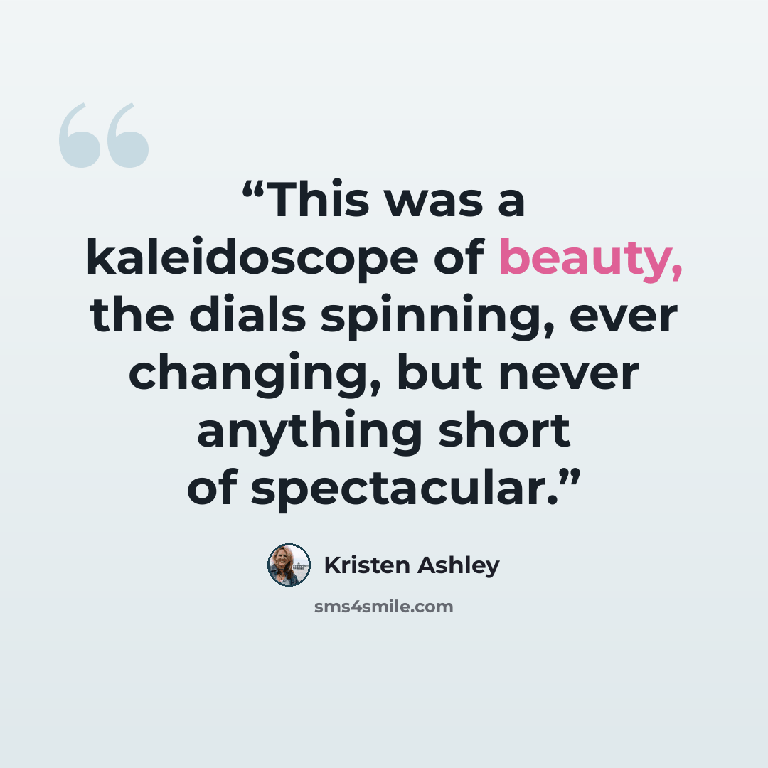 “This was a kaleidoscope of beauty, the dials spinning, ever changing, but never anything short of spectacular.” quote by Kristen Ashley