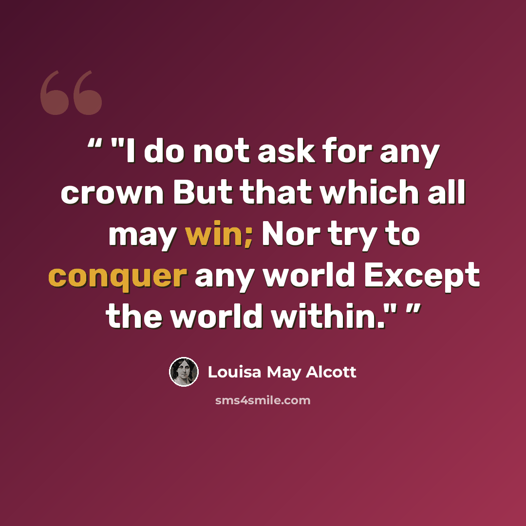 “I do not ask for any crown But that which all may win; Nor try to conquer any world Except the world within.” quote by Louisa May Alcott