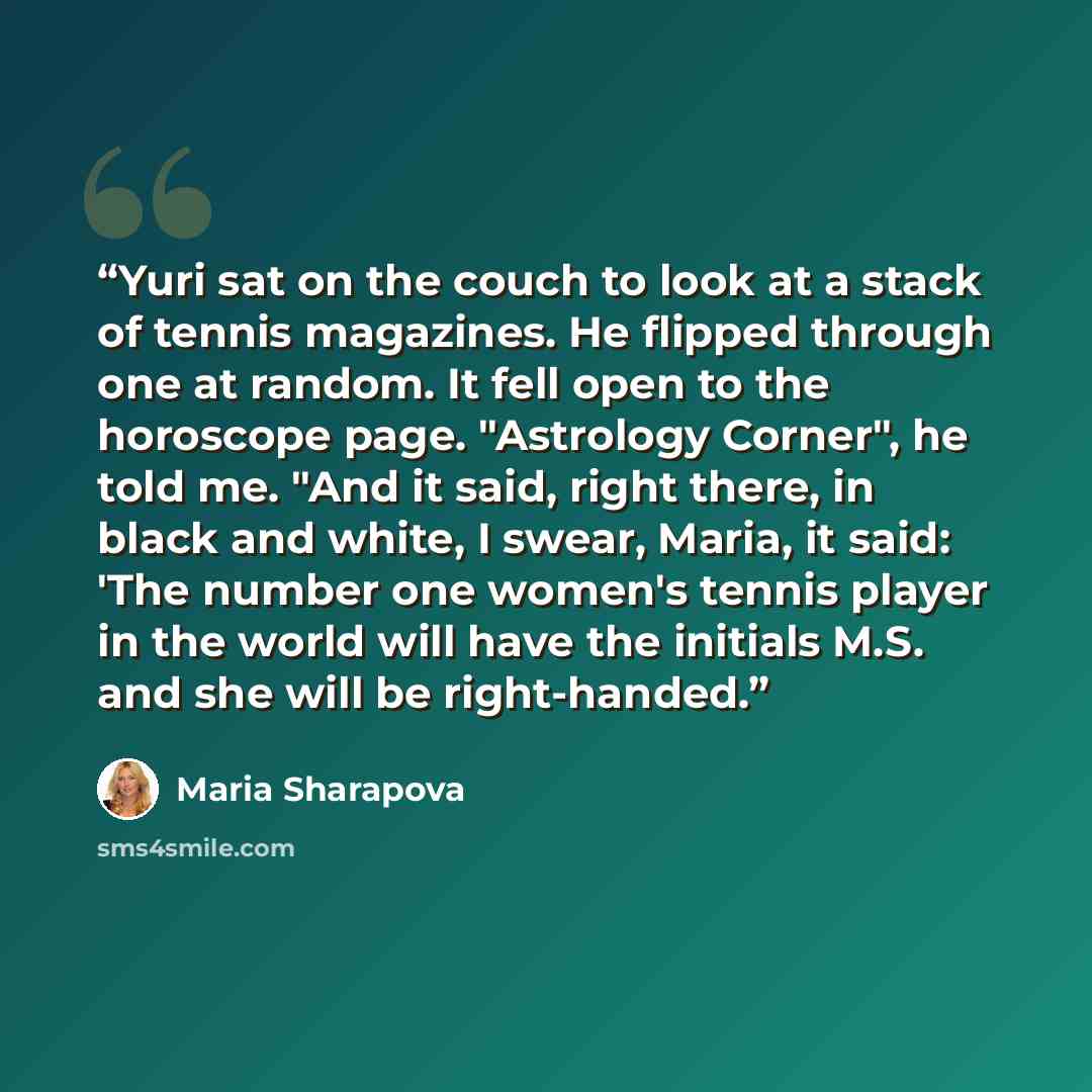 “Yuri sat on the couch to look at a stack of tennis magazines. He flipped through one at random. It fell open to the horoscope page. "Astrology Corner", he told me. "And it said, right there, in black and white, I swear, Maria, it said: 'The number one women's tennis player in the world will have…” quote by Maria Sharapova