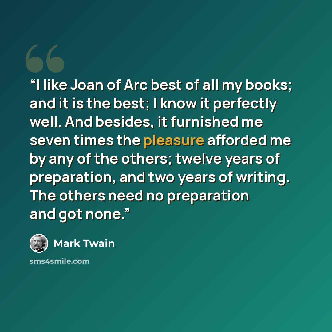 “I like Joan of Arc best of all my books; and it is the best; I know it perfectly well. And besides, it furnished me seven times the pleasure afforded me by any of the others; twelve years of preparation, and two years of writing. The others need no preparation and got none.” quote by Mark Twain