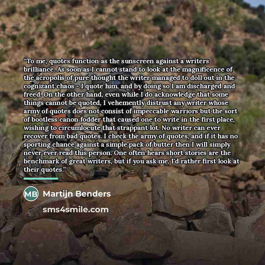 “To me, quotes function as the sunscreen against a writers brilliance. As soon as I cannot stand to look at the magnificence of the acropolis of pure thought the writer managed to doll out in the cognizant chaos - I quote him, and by doing so I am discharged and freed. On the other hand, even while…” quote by Martijn Benders